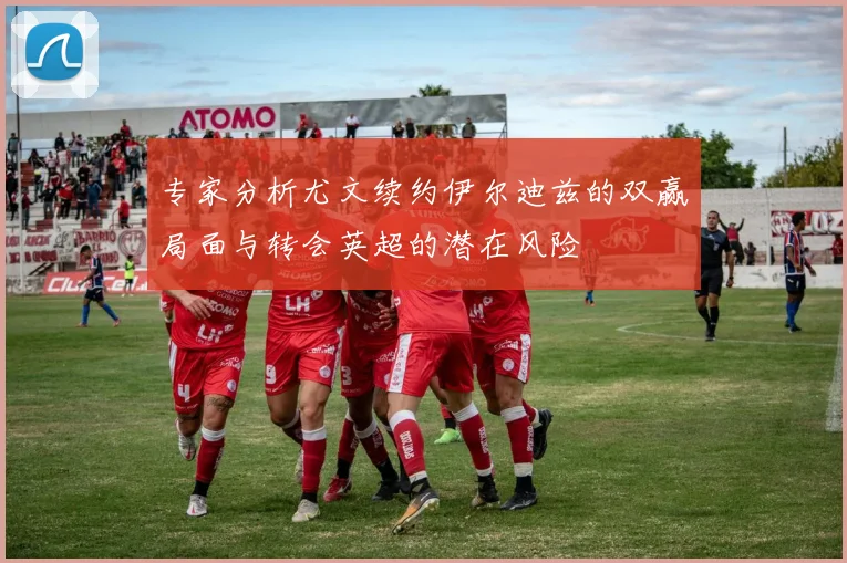 专家分析尤文续约伊尔迪兹的双赢局面与转会英超的潜在风险