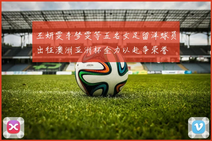 王妍雯李梦雯等五名女足留洋球员出征澳洲亚洲杯全力以赴争荣誉