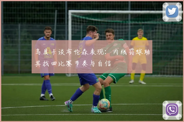 乌度卡谈布伦森表现：内线罚球助其找回比赛节奏与自信