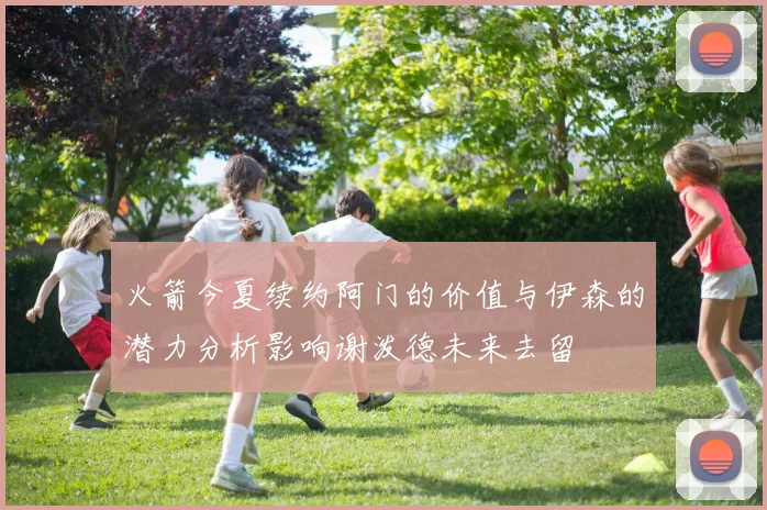 火箭今夏续约阿门的价值与伊森的潜力分析影响谢泼德未来去留