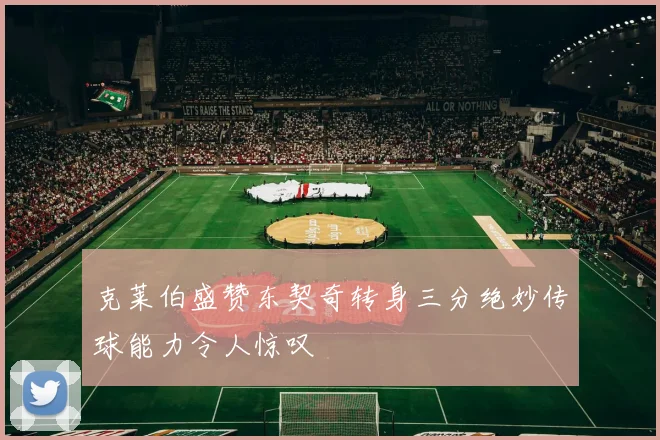 克莱伯盛赞东契奇转身三分绝妙传球能力令人惊叹