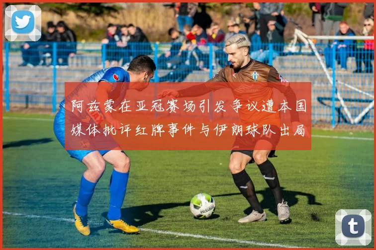 阿兹蒙在亚冠赛场引发争议遭本国媒体批评红牌事件与伊朗球队出局相关