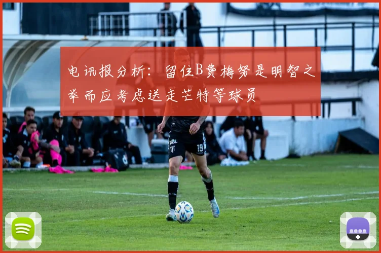 电讯报分析：留住B费梅努是明智之举而应考虑送走芒特等球员