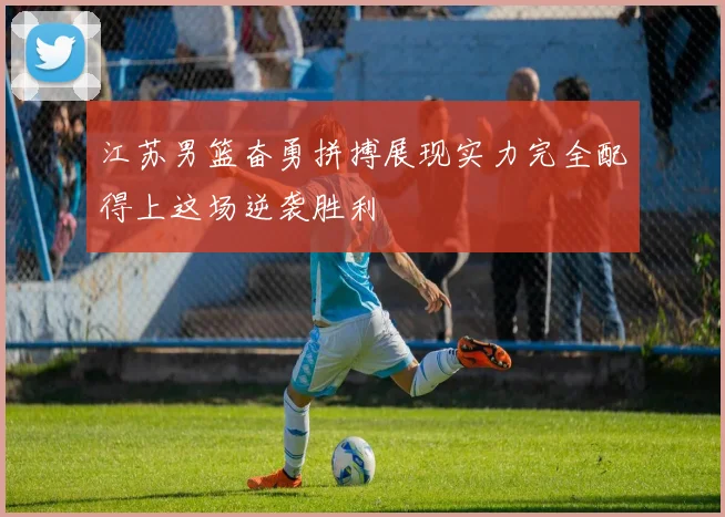 江苏男篮奋勇拼搏展现实力完全配得上这场逆袭胜利