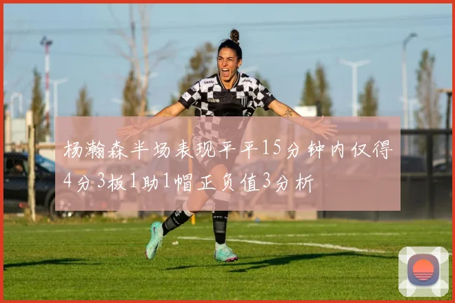 杨瀚森半场表现平平15分钟内仅得4分3板1助1帽正负值3分析