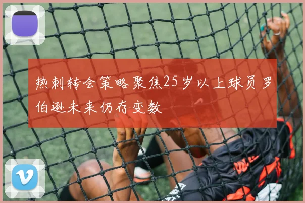热刺转会策略聚焦25岁以上球员罗伯逊未来仍存变数