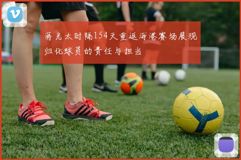 蒋光太时隔154天重返海港赛场展现归化球员的责任与担当
