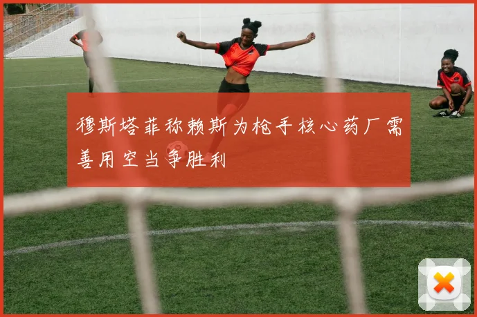 穆斯塔菲称赖斯为枪手核心药厂需善用空当争胜利