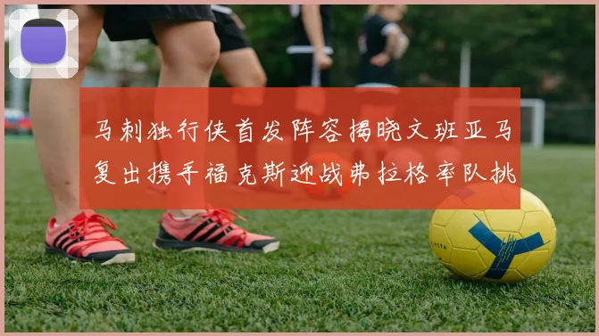 马刺独行侠首发阵容揭晓文班亚马复出携手福克斯迎战弗拉格率队挑战