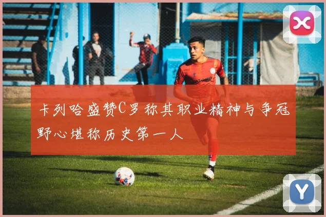 卡列哈盛赞C罗称其职业精神与争冠野心堪称历史第一人