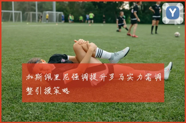 加斯佩里尼强调提升罗马实力需调整引援策略