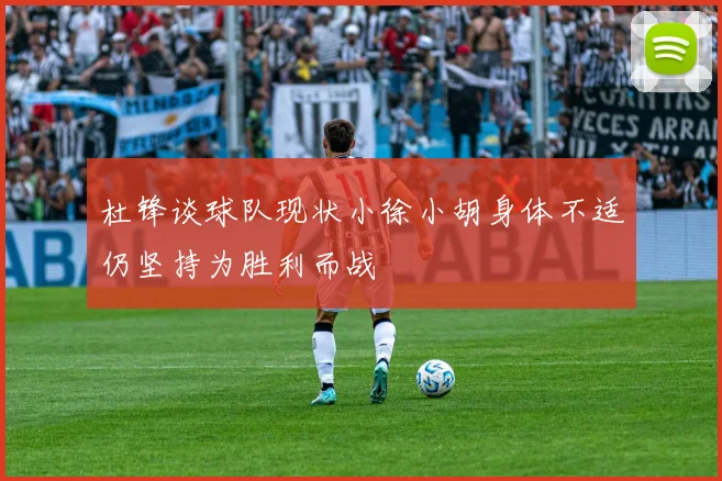 杜锋谈球队现状小徐小胡身体不适仍坚持为胜利而战
