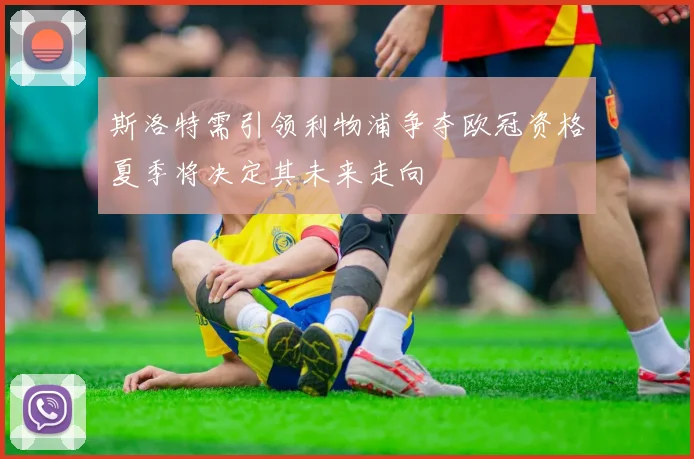 斯洛特需引领利物浦争夺欧冠资格夏季将决定其未来走向