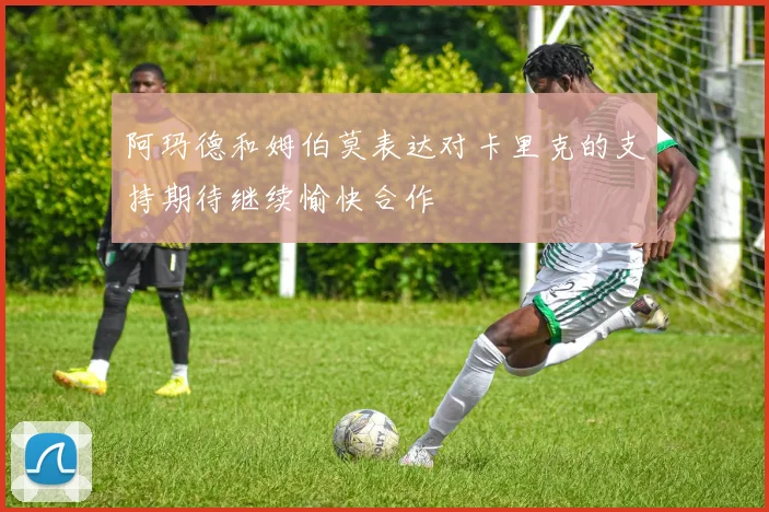 阿玛德和姆伯莫表达对卡里克的支持期待继续愉快合作