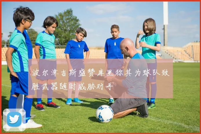波尔津吉斯盛赞库里称其为球队致胜武器随时威胁对手