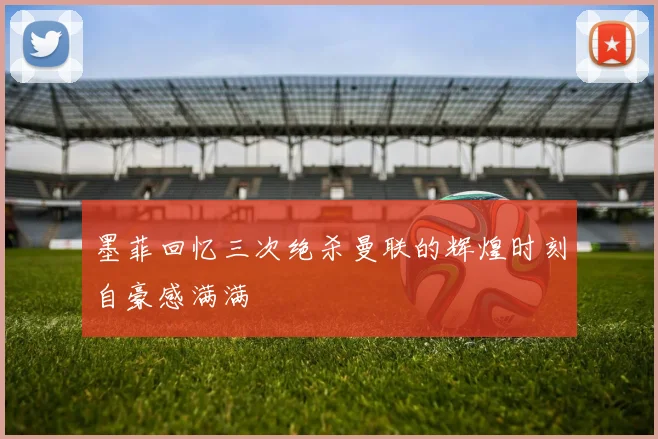 墨菲回忆三次绝杀曼联的辉煌时刻自豪感满满