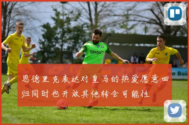 恩德里克表达对皇马的热爱愿意回归同时也开放其他转会可能性