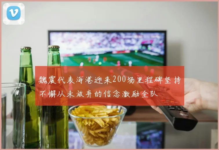 魏震代表海港迎来200场里程碑坚持不懈从未放弃的信念激励全队