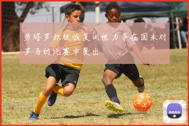劳塔罗积极恢复训练力争在国米对罗马的比赛中复出