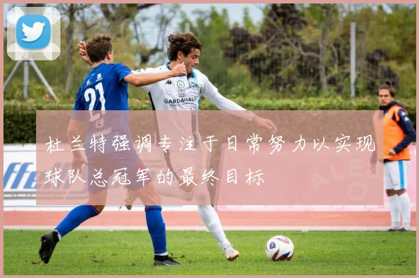 杜兰特强调专注于日常努力以实现球队总冠军的最终目标
