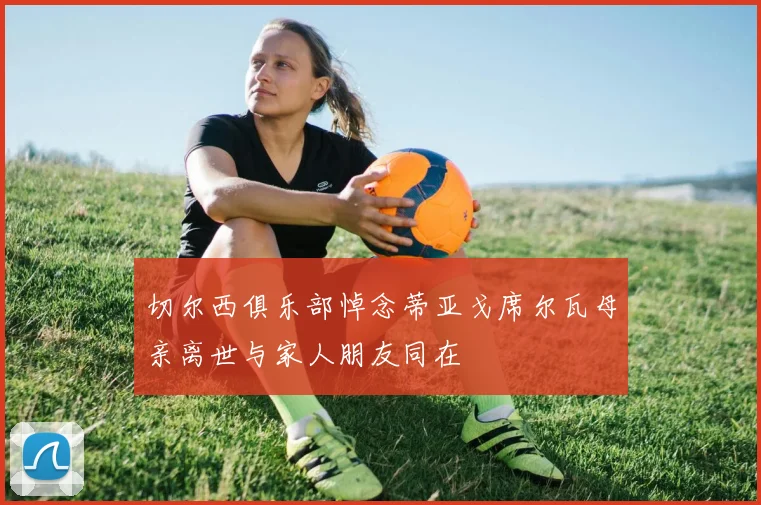 切尔西俱乐部悼念蒂亚戈席尔瓦母亲离世与家人朋友同在