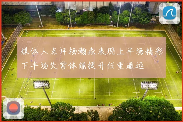 媒体人点评杨瀚森表现上半场精彩下半场失常体能提升任重道远