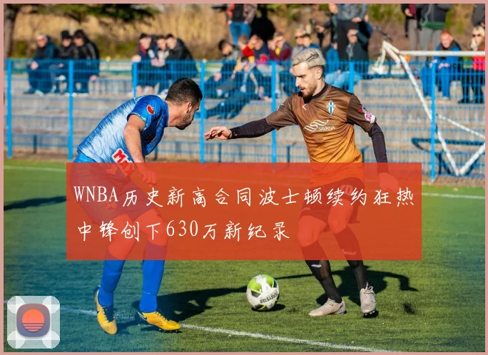 WNBA历史新高合同波士顿续约狂热中锋创下630万新纪录