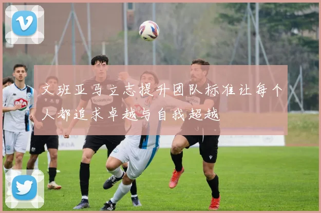 文班亚马立志提升团队标准让每个人都追求卓越与自我超越