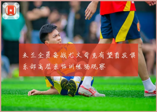 米兰全员备战尤文奇克有望首发俱乐部高层亲临训练场观察