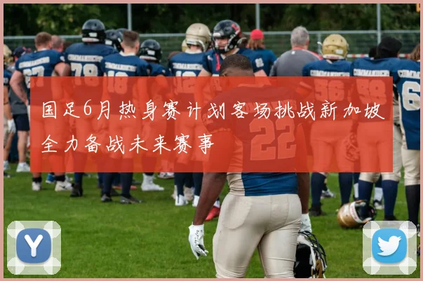 国足6月热身赛计划客场挑战新加坡全力备战未来赛事